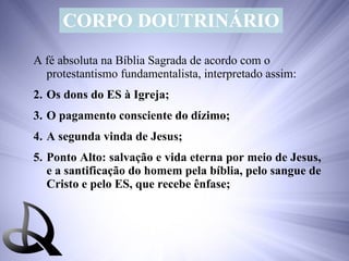 CORPO DOUTRINÁRIO A fé absoluta na Bíblia Sagrada de acordo com o protestantismo fundamentalista, interpretado assim: Os dons do ES à Igreja; O pagamento consciente do dízimo; A segunda vinda de Jesus; Ponto Alto: salvação e vida eterna por meio de Jesus, e a santificação do homem pela bíblia, pelo sangue de Cristo e pelo ES, que recebe ênfase; 