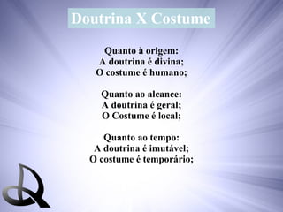 Doutrina X Costume Quanto à origem: A doutrina é divina; O costume é humano; Quanto ao alcance: A doutrina é geral; O Costume é local; Quanto ao tempo: A doutrina é imutável; O costume é temporário; 