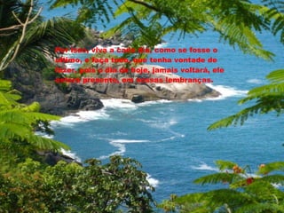 Por isso, viva a cada dia, como se fosse o ultimo, e faça tudo, que tenha vontade de fazer, pois o dia de hoje, jamais voltará, ele estará presente, em nossas lembranças. 