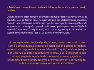 Servir aos consumidores mediante informações úteis e prestar serviço público.  O público deve estar sempre informado de tudo, desde as novas linhas de produtos até as formas mais seguras de agir em determinadas situações. Quando uma instituição mostra esse tipo de preocupação com o público, ela se apresenta como alguém que não está preocupado apenas com a "fatia de mercado" que tem "conquistado", mas como alguém que reconhece seu papel na sociedade e não foge a sua parcela de contribuição.  A propaganda institucional pode, e deve, mudar o rumo do trato com a opinião pública, e deixar de achar que as pessoas acreditam mesmo que responsabilidade social e pedir 1 quilo de alimento (que por sinal não dá para nada) durante o natal, e só. É importante que essa propaganda seja feita de modo contínuo e engajada em atividades diversificadas, gerando proximidade com a comunidade, evitando ao máximo o oportunismo esporádico.  