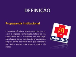 Propaganda Institucional  É quando você não se refere ao produto em si, e sim à empresa ou instituição. Fala-se da sua importância para a sociedade, dos empregos que ela gera, da sua contribuição pro progresso do país, enfim, das coisas boas que a empresa faz. Assim, cria-se uma imagem positiva da marca. 