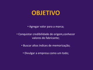 Agregar valor para a marca;   Conquistar credibilidade de origem,conhecer valores do fabricante; Buscar altos índices de memorização;   Divulgar a empresa como um todo; 