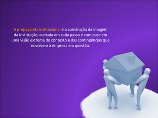 A propaganda institucional  é a construção da imagem da instituição, cuidada em cada passo e com base em uma visão extrema do contexto e das contingências que envolvem a empresa em questão. 