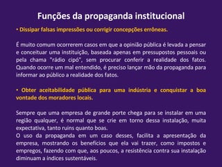 Funções da propaganda institucional Dissipar falsas impressões ou corrigir concepções errôneas. É muito comum ocorrerem casos em que a opinião pública é levada a pensar e conceituar uma instituição, baseada apenas em pressupostos pessoais ou pela chama "rádio cipó", sem procurar conferir a realidade dos fatos. Quando ocorre um mal entendido, é preciso lançar mão da propaganda para informar ao público a realidade dos fatos. Obter aceitabilidade pública para uma indústria e conquistar a boa vontade dos moradores locais. Sempre que uma empresa de grande porte chega para se instalar em uma região qualquer, é normal que se crie em torno dessa instalação, muita expectativa, tanto ruins quanto boas. O uso da propaganda em um caso desses, facilita a apresentação da empresa, mostrando os benefícios que ela vai trazer, como impostos e empregos, fazendo com que, aos poucos, a resistência contra sua instalação diminuam a índices sustentáveis. 