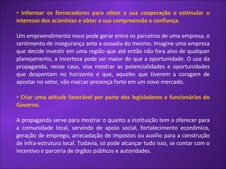 Informar os fornecedores para obter a sua cooperação e estimular o interesse dos acionistas e obter a sua compreensão e confiança. Um empreendimento novo pode gerar entre os parceiros de uma empresa, o sentimento de insegurança ante a ousadia do mesmo. Imagine uma empresa que decide investir em uma região que até então não fora alvo de qualquer planejamento, a incerteza pode ser maior do que a oportunidade. O uso da propaganda, nesse caso, visa mostrar as potencialidades e oportunidades que despontam no horizonte e que, aqueles que tiverem a coragem de apostar no setor, vão marcar presença forte em um novo mercado.  Criar uma atitude favorável por parte dos legisladores e funcionários do Governo. A propaganda serve para mostrar o quanto a instituição tem a oferecer para a comunidade local, servindo de apoio social, fortalecimento econômico, geração de emprego, arrecadação de impostos ou auxílio para a construção de infra-estrutura local. Todavia, só pode alcançar tudo isso, se contar com o incentivo e parceria de órgãos públicos e autoridades.  