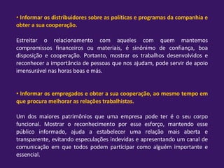 Informar os distribuidores sobre as políticas e programas da companhia e obter a sua cooperação. Estreitar o relacionamento com aqueles com quem mantemos compromissos financeiros ou materiais, é sinônimo de confiança, boa disposição e cooperação. Portanto, mostrar os trabalhos desenvolvidos e reconhecer a importância de pessoas que nos ajudam, pode servir de apoio imensurável nas horas boas e más. Informar os empregados e obter a sua cooperação, ao mesmo tempo em que procura melhorar as relações trabalhistas. Um dos maiores patrimônios que uma empresa pode ter é o seu corpo funcional. Mostrar o reconhecimento por esse esforço, mantendo esse público informado, ajuda a estabelecer uma relação mais aberta e transparente, evitando especulações indevidas e apresentando um canal de comunicação em que todos podem participar como alguém importante e essencial. 