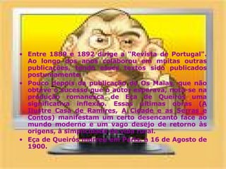 Entre 1889 e 1892 dirige a "Revista de Portugal". Ao longo dos anos colaborou em muitas outras publicações, tendo esses textos sido publicados postumamente.  Pouco depois da publicação de Os Maias, que não obteve o sucesso que o autor esperava, nota-se na produção romanesca de Eça de Queirós uma significativa inflexão. Essas últimas obras ( A Ilustre Casa de Ramires ,  A Cidade e as Serras e Contos ) manifestam um certo desencanto face ao mundo moderno e um vago desejo de retorno às origens, à simplicidade da vida rural.  Eça de Queirós morreu em Paris, a 16 de Agosto de 1900.  