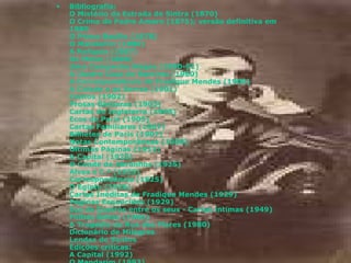 Bibliografia : O Mistério da Estrada de Sintra (1870) O Crime do Padre Amaro (1875); versão definitiva em 1880 O Primo Basílio (1878) O Mandarim (1880) A Relíquia (1887) Os Maias (1888) Uma Campanha Alegre (1890-91) A Ilustre Casa de Ramires (1900) A Correspondência de Fradique Mendes (1900) A Cidade e as Serras (1901) Contos (1902) Prosas Bárbaras (1903) Cartas de Inglaterra (1905) Ecos de Paris (1905) Cartas Familiares (1907) Bilhetes de Paris (1907) Notas Contemporâneas (1909) Últimas Páginas (1912) A Capital (1925) O Conde de Abranhos (1925) Alves e C.ª (1925) Correspondência (1925) O Egipto (1926) Cartas Inéditas de Fradique Mendes (1929) Páginas Esquecidas (1929) Eça de Queirós entre os seus - Cartas íntimas (1949) Folhas Soltas (1966) A Tragédia da Rua das Flores (1980) Dicionário de Milagres Lendas de Santos Edições críticas : A Capital (1992) O Mandarim (1993) Alves e C.ª (1994) Textos de Imprensa VI (1995 