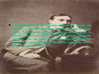 José Maria Eça de Queirós nasceu na Póvoa de Varzim, a 25 de Novembro de 1845, filho de José Maria Teixeira de Queirós, magistrado judicial, e Carolina Augusta Pereira d'Eça, natural de Viana do Castelo. Por se tratar de uma ligação amorosa irregular, o pequeno José Maria foi registado como filho de "mãe incógnita". 