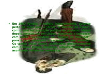 Em 1867 fundou e redigiu integralmente, durante perto de meio ano, o jornal "O Distrito de Évora", com o qual fez oposição política ao governo. Meses depois instalou-se em Lisboa, passando a colaborar com maior regularidade na "Gazeta de Portugal", para a qual começara a escrever no ano anterior. Os textos desta época ,publicados posteriormente com o título  Prosas Bárbaras , reflectem ainda uma acentuada influência romântica. 