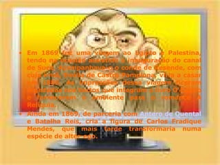 Em 1869 fez uma viagem ao Egipto e Palestina, tendo na ocasião assistido à inauguração do canal de Suez. Acompanhava-o o conde de Resende, com cuja irmã, Emília de Castro Pamplona, viria a casar em 1886. As impressões dessa viagem ficaram registadas nos textos que integram o livro O Egipto e forneceram o ambiente para o romance A Relíquia. Ainda em 1869, de parceria com  Antero de Quental  e Batalha Reis, cria a figura de Carlos Fradique Mendes, que mais tarde transformaria numa espécie de alter-ego. 