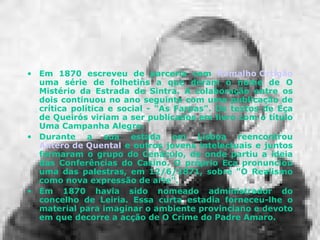 Em 1870 escreveu de parceria com  Ramalho Ortigão  uma série de folhetins a que deram o nome de O Mistério da Estrada de Sintra. A colaboração entre os dois continuou no ano seguinte com uma publicação de crítica política e social - "As Farpas". Os textos de Eça de Queirós viriam a ser publicados em livro com o título Uma Campanha Alegre. Durante a sua estada em Lisboa reencontrou  Antero de Quental  e outros jovens intelectuais e juntos formaram o grupo do Cenáculo, de onde partiu a ideia das Conferências do Casino. O próprio Eça pronunciou uma das palestras, em 12/6/1871, sobre "O Realismo como nova expressão de arte".  Em 1870 havia sido nomeado administrador do concelho de Leiria. Essa curta estadia forneceu-lhe o material para imaginar o ambiente provinciano e devoto em que decorre a acção de O Crime do Padre Amaro.  