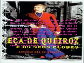 Em 1861 matriculou-se em Coimbra, no curso de Direito, que concluiu em 1866. Foi aí que conheceu  Antero de Quental  e Teófilo Braga mas não se envolveu na polémica conhecida por Questão Coimbrã (1865-66), que opôs os jovens estudantes a alguns dos mais conhecidos representantes da segunda geração romântica. Após a formatura, chegou a estabelecer-se como advogado em Lisboa, mas rapidamente desistiu dessa carreira, que lhe parecia pouco promissora 