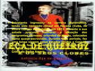 Entretanto ingressou na carreira diplomática, tendo sido nomeado cônsul em Havana (Cuba, na altura colónia espanhola), em 1872. Durante a sua estada procurou melhorar a situação dos emigrantes chineses, oriundos de Macau, colocados numa quase escravidão. Durante esse período, fez uma longa viagem pelos Estados Unidos e Canadá. Foi nesta fase que redigiu o conto  Singularidades de uma rapariga loura  e a primeira versão de  O Crime do Padre Amaro .  