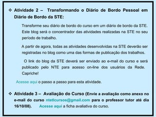 Atividade 2 –  Transformando o Diário de Bordo Pessoal em Diário de Bordo da STE: Transforme seu diário de bordo do curso em um diário de bordo da STE. Este blog será o concentrador das atividades realizadas na STE no seu período de trabalho.  A partir de agora, todas as atividades desenvolvidas na STE deverão ser registradas no blog como uma das formas de publicação dos trabalhos.  O link do blog da STE deverá ser enviado ao e-mail do curso e será publicado pelo NTE para acesso on-line dos usuários da Rede.  Capriche! Acesse aqui  o passo a passo para esta atividade. Atividade 3 –  Avaliação do Curso ( Envie a avaliação como anexo no e-mail do curso  [email_address]  para o professor tutor até dia 16/10/08).  Acesse aqui  a ficha avaliativa do curso.  