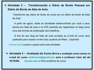 Atividade 2 –  Transformando o Diário de Bordo Pessoal em Diário de Bordo de Sala de Aula: Transforme seu diário de bordo do curso em um diário de bordo de Sala de Aula.  A partir de agora, todas as atividades desenvolvidas por você e seus alunos em Sala de aula e na STE poderão ser registradas no blog como uma das formas de publicação dos trabalhos.  O link do seu blog de Sala de Aula enviado ao e-mail do curso será publicado para acesso on-line dos usuários da Rede.  Capriche! Acesse aqui  o passo a passo para esta atividade. Atividade 3 –  Avaliação do Curso ( Envie a avaliação como anexo no e-mail do curso  [email_address]  para o professor tutor até dia 16/10/08).  Acesse aqui  a ficha avaliativa do curso.  