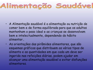 A Alimentação saudável é a alimentação ou nutrição de comer bem e de forma equilibrada para que os adultos mantenham o peso ideal e as crianças se desenvolvam bem e intelectualmente, dependendo do hábito alimentar.. As orientações das pirâmides alimentares, que são esquemas gráficos que distribuem os vários tipos de alimento e as quantidades em que cada um deve ser ingerido nas refeições diárias, podem ajudar em alcançar uma alimentação saudável e evitar disfunções alimentares. Alimentação Saudável 