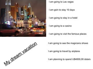 I am going to Las vegas I am goin to stay 10 days I am going to stay in a hotel I am going to a casino I am going to visit the famous places I am going to see the magicians shows I am going to travel by airplane I am planning to spend U$4000,00 dolars My dream vacation 