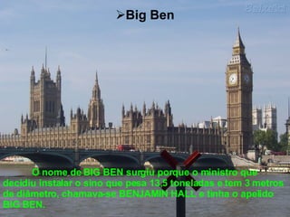 Big Ben O nome de BIG BEN surgiu porque o ministro que decidiu instalar o sino que pesa 13,5 toneladas e tem 3 metros de diâmetro, chamava-se BENJAMIN HALL e tinha o apelido BIG BEN. 