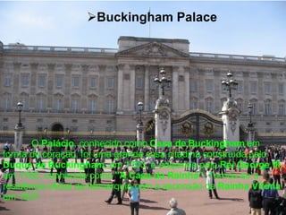 Buckingham Palace O  Palácio , conhecido como  Casa de Buckingham  em forma de coração, foi uma grande casa citadina construída pelo  Duque de Buckingham , em 1703, e adquirida pelo  Rei George III , em 1762, conhecida como  "A Casa da Rainha".  Tornou-se a residência oficial da Monarquia com a ascensão da  Rainha Vitória  em 1837.   