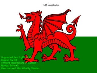 Línguas oficiais: Inglês/Galês Capital. Cardiff Primeiro-Ministro:Rhodri Morgan  Moeda: Euro (€) Hino nacional: Hen Wlad fy Nhadau   Curiosidades 