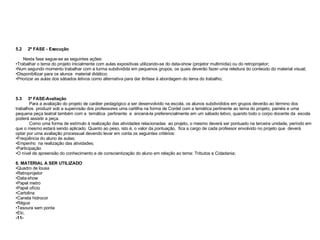 5.2  2º FASE - Execução  Nesta fase segue-se as seguintes ações: Trabalhar o tema do projeto inicialmente com aulas expositivas utilizando-se do data-show (projetor multimídia) ou do retroprojetor; Num segundo momento trabalhar com a turma subdividida em pequenos grupos, os quais deverão fazer uma releitura do conteúdo do material visual; Disponibilizar para os alunos  material didático;  Priorizar as aulas dos sábados letivos como alternativa para dar ênfase à abordagem do tema do trabalho; 5.3  3º FASE-Avaliação  Para a avaliação do projeto de caráter pedagógico a ser desenvolvido na escola, os alunos subdivididos em grupos deverão ao término dos trabalhos  produzir sob a supervisão dos professores uma cartilha na forma de Cordel com a temática pertinente ao tema do projeto, painéis e uma pequena peça teatral também com a  temática  pertinente  e  encená-la preferencialmente em um sábado letivo, quando todo o corpo docente da  escola poderá assistir a peça.  Como uma forma de estímulo à realização das atividades relacionadas  ao projeto, o mesmo deverá ser pontuado na terceira unidade, período em que o mesmo estará sendo aplicado. Quanto ao peso, isto é, o valor da pontuação,  fica a cargo de cada professor envolvido no projeto que  deverá optar por uma avaliação processual devendo levar em conta os seguintes critérios: Freqüência do aluno às aulas; Empenho  na realização das atividades; Participação  O nível de apreensão do conhecimento e de conscientização do aluno em relação ao tema: Tributos e Cidadania; 6. MATERIAL A SER UTILIZADO Quadro de lousa Retroprojetor Data-show Papel metro Papel ofício Cartolina Caneta hidrocor Régua Tesoura sem ponta Etc. -11- 