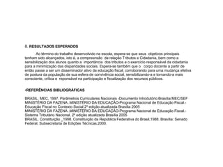 8.  RESULTADOS ESPERADOS Ao término do trabalho desenvolvido na escola, espera-se que seus  objetivos principais tenham sido alcançados, isto é,  a compreensão  da relação Tributos e Cidadania, bem como a sensibilização dos alunos quanto a  importância  dos tributos e o exercício responsável da cidadania para a minimização das disparidades sociais. Espera-se também que o  corpo docente a partir de então passe a ser um disseminador ativo da educação fiscal, corroborando para uma mudança efetiva de postura da população de sua esfera de convivência social, sensibilizando-a e tornando-a mais consciente, crítica e  reponsável na participação e fiscalização dos recursos públicos.  REFERÊNCIAS BIBLIOGRÁFICAS BRASIL. MEC, 1997. Parâmetros Curriculares Nacionais -Documento Introdutório.Brasília:MEC/SEF  MINISTÉRIO DA FAZENA .MINISTÉRIO DA EDUCAÇÃO-Programa Nacional de Educação Fiscal.- Educação Fiscal no Contexto Social 2º edição atualizada Brasília 2005 MINISTÉRIO DA FAZENA .MINISTÉRIO DA EDUCAÇÃO-Programa Nacional de Educação Fiscal.- Sistema Tributário Nacional. 2º edição atualizada Brasília 2005 BRASIL. Constituição _1998. Constituição da República Federativa do Brasil,1988. Brasília: Senado Federal, Subsecretaria de Edições Técnicas,2000. 