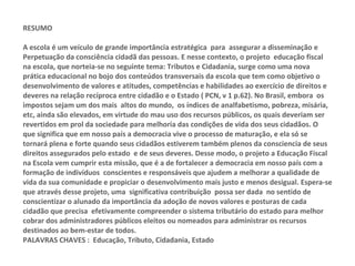 RESUMO A escola é um veículo de grande importância estratégica  para  assegurar a disseminação e Perpetuação da consciência cidadã das pessoas. E nesse contexto, o projeto  educação fiscal na escola, que norteia-se no seguinte tema: Tributos e Cidadania, surge como uma nova prática educacional no bojo dos conteúdos transversais da escola que tem como objetivo o desenvolvimento de valores e atitudes, competências e habilidades ao exercício de direitos e deveres na relação recíproca entre cidadão e o Estado ( PCN, v 1 p.62). No Brasil, embora  os impostos sejam um dos mais  altos do mundo,  os índices de analfabetismo, pobreza, misária, etc, ainda são elevados, em virtude do mau uso dos recursos públicos, os quais deveriam ser revertidos em prol da sociedade para melhoria das condições de vida dos seus cidadãos. O que significa que em nosso país a democracia vive o processo de maturação, e ela só se tornará plena e forte quando seus cidadãos estiverem também plenos da consciencia de seus direitos assegurados pelo estado  e de seus deveres. Desse modo, o projeto a Educação Fiscal na Escola vem cumprir esta missão, que é a de fortalecer a democracia em nosso país com a formação de indivíduos  conscientes e responsáveis que ajudem a melhorar a qualidade de vida da sua comunidade e propiciar o desenvolvimento mais justo e menos desigual. Espera-se que através desse projeto, uma  significativa contribuição  possa ser dada  no sentido de conscientizar o alunado da importância da adoção de novos valores e posturas de cada cidadão que precisa  efetivamente compreender o sistema tributário do estado para melhor cobrar dos administradores públicos eleitos ou nomeados para administrar os recursos destinados ao bem-estar de todos.  PALAVRAS CHAVES :  Educação, Tributo, Cidadania, Estado  