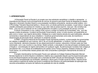 1- APRESENTAÇÃO A Educação Fiscal na Escola é um projeto que visa sobretudo sensibilizar o cidadão e apresentar  a importância dos tributos como principal fonte de recurso do governo para fazer frente às despesas do estado. Segundo o dicionário (Aurélio) tributo é uma prestação monetária compulsória  devida ao poder público. Já o CTN (Código Tributário Nacional) tipifica o  tributo como um direito pertinente ao estado, o qual cobra e  exige do cidadão prestações pecuniárias em moeda ou cujo valor nela se possa exprimir, mas que  não constitue ato ilicito , uma vez que é instituído em lei e está geralmente vinculado a uma prestação de serviço concreto.  O tributo compulsório é uma  prática muito comum e antiga na história da humanidade, mas , que não agrada a todas as pessoas. A prática da Educação Fiscal todavia, ainda  é muito recente, principalmente em país como o nosso, cujo regime democrático  fortalece-se a cada instante através de suas instituições, atitudes conscientes e responsáveis de seus cidadãos e  iniciativas governamentais como esta, de incentivar a disseminação da educação fiscal, sobretudo no ambiente escolar.  O PNEF ( Programa Nacional de Educação Fiscal) representa portanto, a preocupação dos governantes  em relação a realidade em que vivemos, isto é, de um mundo globalizado  e moderno, que tem a educação  como importante  elemento propulsor do seu desenvolvimento e avanço, colocando o homem cada vez mais sintonizado  com o seu mundo e o seu tempo. Neste contexto, a educação é uma das principais condições para a fixação e  concretização do regime democrático em qualquer nação. As democraciais mundiais mais antigas já perceberam isto, e os índices de analfabetismo em países como França, Espanha, Estados Unidos etc, são muito baixos, os contribuintes nesses países são mais conscientes e participam intensamente de todos os processos  O projeto interdisciplinar de Educação Fiscal a ser aplicado no Colégio Estadual Deputado Manoel Novaes baseia-se no tema tributos e cidadania e objetiva ser a expressão daquilo que foi proporcionado pelo Curso de Disseminadores de Educação sob a chancela da ESAF (Escola de Administração Fazendária). O mesmo visa à sensibilização da sociedade, sobretudo o aluno para a função social do tributo, visando tornar mais pública e explícita as razões que levam à existência dos tributos e as particularidades da aplicação dos recursos arrecadados na busca de melhoria da qualidade de vida do cidadão. 