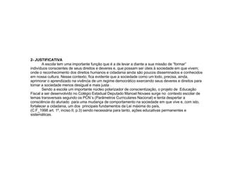 2- JUSTIFICATIVA A escola tem uma importante função que é a de levar a diante a sua missão de “formar” indivíduos conscientes de seus direitos e deveres e, que possam ser úteis à sociedade em que vivem; onde o reconhecimento dos direitos humanos e cidadania ainda são poucos disseminados e conhecidos em nossa cultura. Nesse contexto, fica evidente que a sociedade como um todo, precisa, ainda, aprimorar o aprendizado na vivência de um regime democrático exercendo seus deveres e direitos para tornar a sociedade menos desigual e mais justa .  Sendo a escola um importante núcleo polarizador de conscientização, o projeto de  Educação Fiscal a ser desenvolvido no Colégio Estadual Deputado Manoel Novaes surge no  contexto escolar de temas transversais segundo os PCN´s (Parâmetros Curriculares Nacional) e tenta despertar a consciência do alunado  para uma mudança de comportamento na sociedade em que vive e, com isto, fortalecer a cidadania, um dos  principais fundamentos da Lei máxima do país,  (C.F_1998 art. 1º, inciso II, p.3) sendo necessária para tanto, ações educativas permanentes e sistemáticas. 