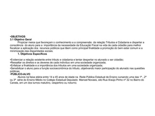 OBJETIVOS 3.1 Objetivo Geral Propiciar meios que favoreçam o conhecimento e a compreensão  da relação Tributos e Cidadania e dispertar a consciência  do aluno para a  importância da necessidade da Educação Fiscal na vida de cada cidadão para melhor  fiscalizar a aplicação dos  recursos públicos que têem como principal finalidade a promoção do bem estar comum e a minimização das disparidades sociais.  Objetivos Específicos Evidenciar a relação existente entre tributo e cidadania e tentar despertar no alunado o ser cidadão; Ressaltar os direitos e os deveres de cada indivíduo em uma sociedade organizada; Enfatizar a finalidade e a importância dos tributos em uma sociedade organizada; Sensibilizar o aluno para a função socioeconômica do tributo, objetivando maior participação do alunado nas questões públicas; PÚBLICO-ALVO Alunos na faixa etária entre 14 a 45 anos de idade na  Rede Pública Estadual de Ensino cursando uma das 1ª , 2ª ou 3ª  série do Ensino Médio no Colégio Estadual Deputado  Manoel Novaes, sito Rua Araújo Pinho nº 32 no Bairro do Canela, em um dos turnos matutino, vespertino ou noturno. 