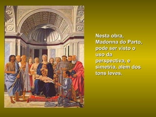 Nesta obra, Madonna do Parto, pode ser visto o uso da perspectiva, e simetria, além dos tons leves. 