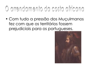 Com tudo a pressão dos Muçulmanos  fez com que os territórios fossem prejudiciais para os portugueses.  O arrendamento da costa africana 