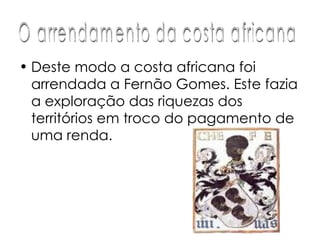 Deste modo a costa africana foi arrendada a Fernão Gomes. Este fazia a exploração das riquezas dos territórios em troco do pagamento de uma renda.  O arrendamento da costa africana 