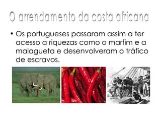 Os portugueses passaram assim a ter acesso a riquezas como o marfim e a malagueta e desenvolveram o tráfico de escravos.  O arrendamento da costa africana 