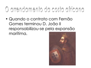 Quando o contrato com Fernão Gomes terminou D. João II responsabilizou-se pela expansão marítima.  O arrendamento da costa africana 