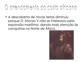 A descoberta de novas terras diminuiu porque D. Afonso V não se interessou pela expansão marítima, dando mais atenção às conquistas no Norte de África.  O arrendamento da costa africana 