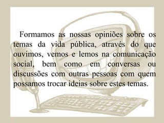 Formamos as nossas opiniões sobre os temas da vida pública, através do que ouvimos, vemos e lemos na comunicação social, bem como em conversas ou discussões com outras pessoas com quem possamos trocar ideias sobre estes temas. 