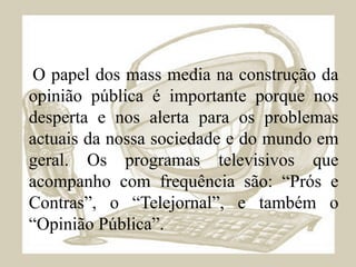 O papel dos mass media na construção da opinião pública é importante porque nos desperta e nos alerta para os problemas actuais da nossa sociedade e do mundo em geral. Os programas televisivos que acompanho com frequência são: “Prós e Contras”, o “Telejornal”, e também o “Opinião Pública”. 