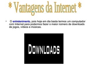 O  entretenimento , pois hoje em dia basta termos um computador com Internet para podermos fazer o maior número de downloads de jogos, vídeos e músicas. * Vantagens da Internet * 