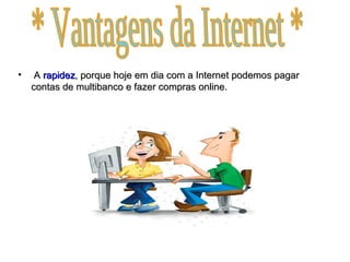 A  rapidez , porque hoje em dia com a Internet podemos pagar contas de multibanco e fazer compras online. * Vantagens da Internet * 