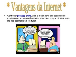 Conhecer  pessoas   online , pois a maior parte dos casamentos aconteceram por causa dos chats, e também porque há vinte anos isto não acontecia em Portugal.  * Vantagens da Internet * 