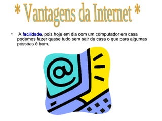 A  facilidade , pois hoje em dia com um computador em casa podemos fazer quase tudo sem sair de casa o que para algumas pessoas é bom. * Vantagens da Internet * 