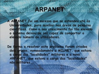 ARPANET   A ARPANET foi um sucesso que se estendeu até às Universidades, para auxiliar nas áreas de pesquisa científicas. Como o seu crescimento foi tão elevado o sistema deixou de ser capaz de comportar o elevado número de utilizadores. De forma a resolver este problema foram criados dois grupos, nomeadamente a MILNET, que estava a cargo das "localidades" militares e a nova ARPANET, que estava a cargo das "localidades" não militares.  
