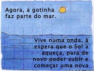 Agora, a gotinha faz parte do mar.  Vive numa onda, à espera que o Sol a aqueça, para de novo poder subir e começar uma nova viagem. 