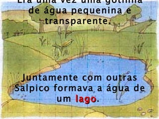 Era uma vez uma gotinha de água pequenina e transparente.  Juntamente com outras Salpico formava a água de um  lago .  