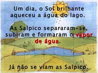 Um dia, o Sol brilhante aqueceu a água do lago.  As Salpico separaram-se, subiram e formaram o  vapor de água .  Já não se viam as Salpico. 