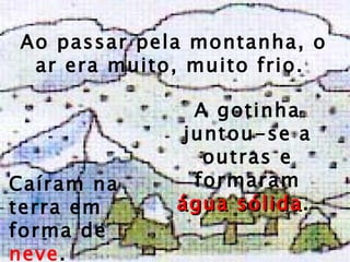 Ao passar pela montanha, o ar era muito, muito   frio.  A gotinha juntou-se a outras e formaram  água sólida .  Caíram na terra em forma de  neve . 