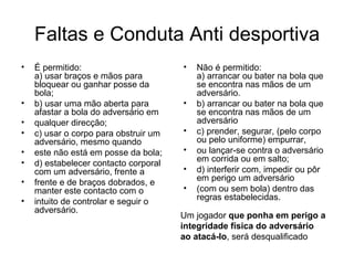 Faltas e Conduta Anti desportiva É permitido:  a) usar braços e mãos para bloquear ou ganhar posse da bola; b) usar uma mão aberta para afastar a bola do adversário em qualquer direcção; c) usar o corpo para obstruir um adversário, mesmo quando este não está em posse da bola; d) estabelecer contacto corporal com um adversário, frente a frente e de braços dobrados, e manter este contacto com o intuito de controlar e seguir o adversário. Não é permitido: a) arrancar ou bater na bola que se encontra nas mãos de um adversário. b) arrancar ou bater na bola que se encontra nas mãos de um adversário c) prender, segurar, (pelo corpo ou pelo uniforme) empurrar, ou lançar-se contra o adversário em corrida ou em salto; d) interferir com, impedir ou pôr em perigo um adversário (com ou sem bola) dentro das regras estabelecidas. Um jogador  que ponha em perigo a integridade física do adversário ao atacá-lo , será desqualificado 