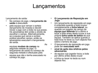 Lançamentos Lançamento de saída: No começo do jogo, o  lançamento de saída  é executado pela equipa que vencer o sorteio (lançamento de moeda) e decidir iniciar o jogo com a bola na sua posse. Os adversários têm então o direito de escolher o campo. Alternativamente, se a equipa que vence o sorteio prefere escolher campo, então os adversários executam o lançamento de saída.   As equipas  mudam de campo  na segunda metade do jogo. O lançamento de saída no começo da segunda metade é efectuado pela equipa que não o tenha executado no começo do jogo. O Lançamento de Reposição em Jogo Um lançamento de reposição em jogo é ordenado quando a bola cruzou completamente a  linha lateral , ou quando um jogador de campo da  equipa que defende  foi a último a tocar a bola antes desta cruzar a sua própria  linha saída de baliza  da sua equipa. Também se aplica quando a bola toca no tecto ou num objecto fixo sobre o terreno de jogo. O lançamento de reposição em jogo pode ser  executado sem sinal de apito dos árbitros pelos adversários da equipa cujo jogador tocou a bola por último antes desta cruzar a linha ou tocar no tecto ou num objecto fixo. 